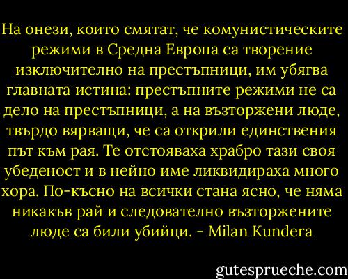 На онези, които смятат, че комунистическите режими в Средна Европа са творение изключително на престъпници, им убягва главната истина: престъпните режими не са дело на престъпници, а на възторжени люде, твърдо вярващи, че са открили единствения път към рая. Те отстояваха храбро тази своя убеденост и в нейно име ликвидираха много хора. По-късно на всички стана ясно, че няма никакъв рай и следователно възторжените люде са били убийци. - Milan Kundera