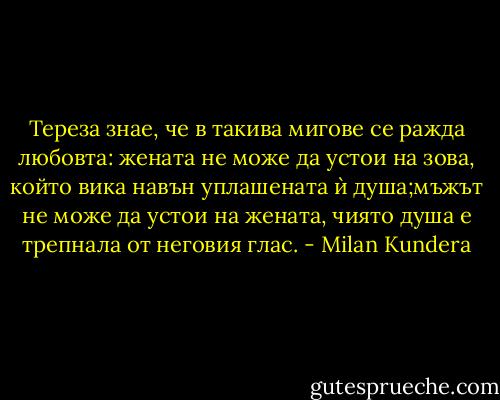 Тереза знае, че в такива мигове се ражда любовта: жената не може да устои на зова, който вика навън уплашената ѝ душа;мъжът не може да устои на жената, чиято душа е трепнала от неговия глас. - Milan Kundera