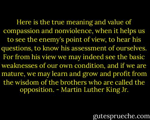 Here is the true meaning and value of compassion and nonviolence, when it helps us to see the enemy's point of view, to hear his questions, to know his assessment of ourselves. For from his view we may indeed see the basic weaknesses of our own condition, and if we are mature, we may learn and grow and profit from the wisdom of the brothers who are called the opposition. - Martin Luther King Jr.