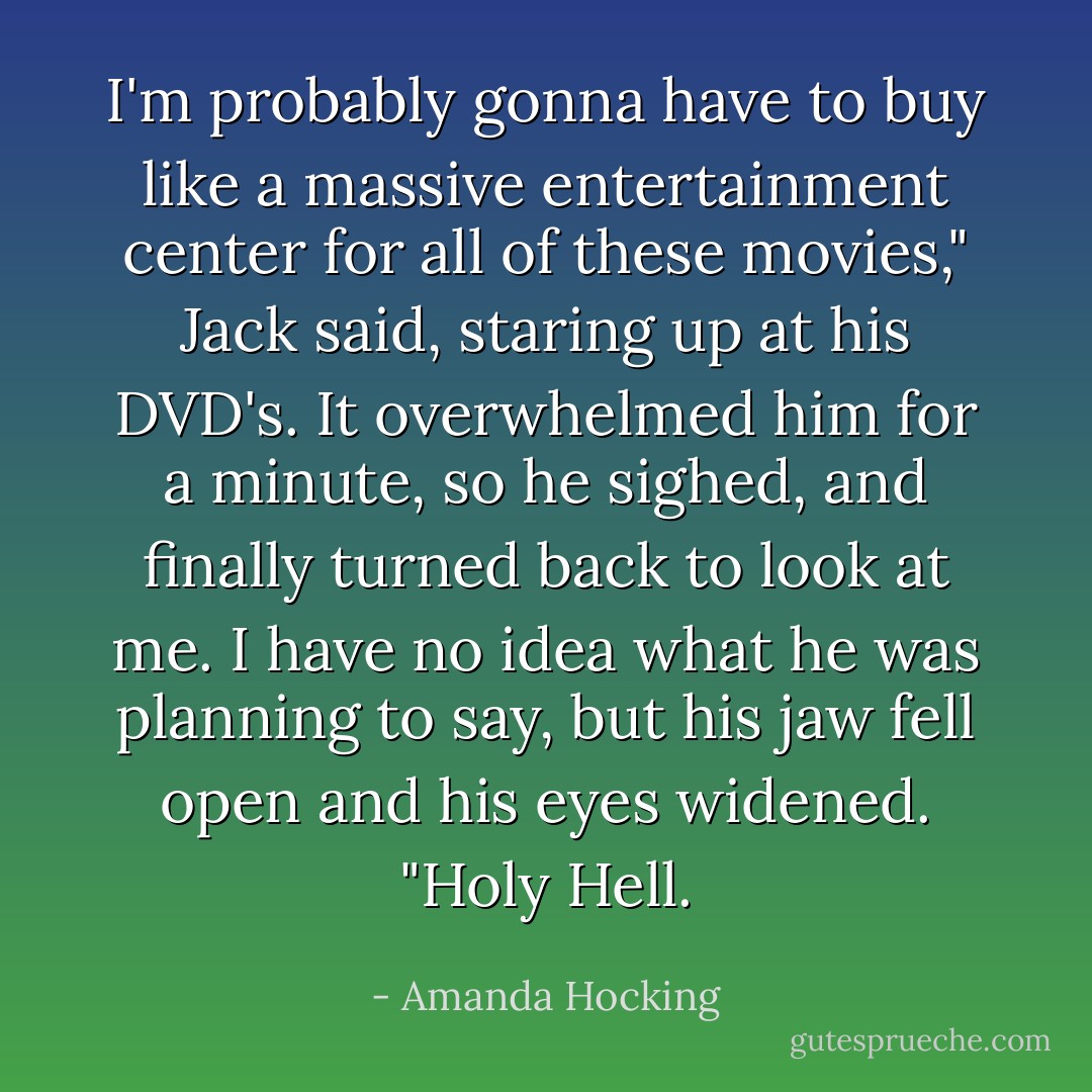 I'm probably gonna have to buy like a massive entertainment center for all of these movies," Jack said, staring up at his DVD's. It overwhelmed him for a minute, so he sighed, and finally turned back to look at me. I have no idea what he was planning to say, but his jaw fell open and his eyes widened. "Holy Hell. - Amanda Hocking