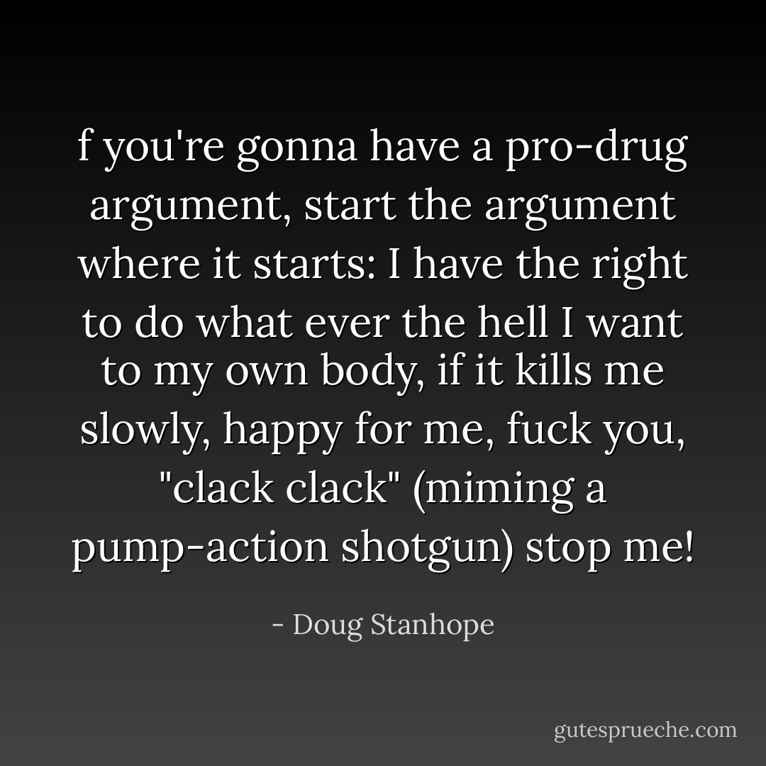 f you're gonna have a pro-drug argument, start the argument where it starts: I have the right to do what ever the hell I want to my own body, if it kills me slowly, happy for me, fuck you, "clack clack" (miming a pump-action shotgun) stop me! - Doug Stanhope