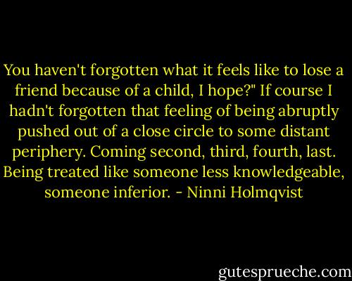 You haven't forgotten what it feels like to lose a friend because of a child, I hope?" If course I hadn't forgotten that feeling of being abruptly pushed out of a close circle to some distant periphery. Coming second, third, fourth, last. Being treated like someone less knowledgeable, someone inferior. - Ninni Holmqvist