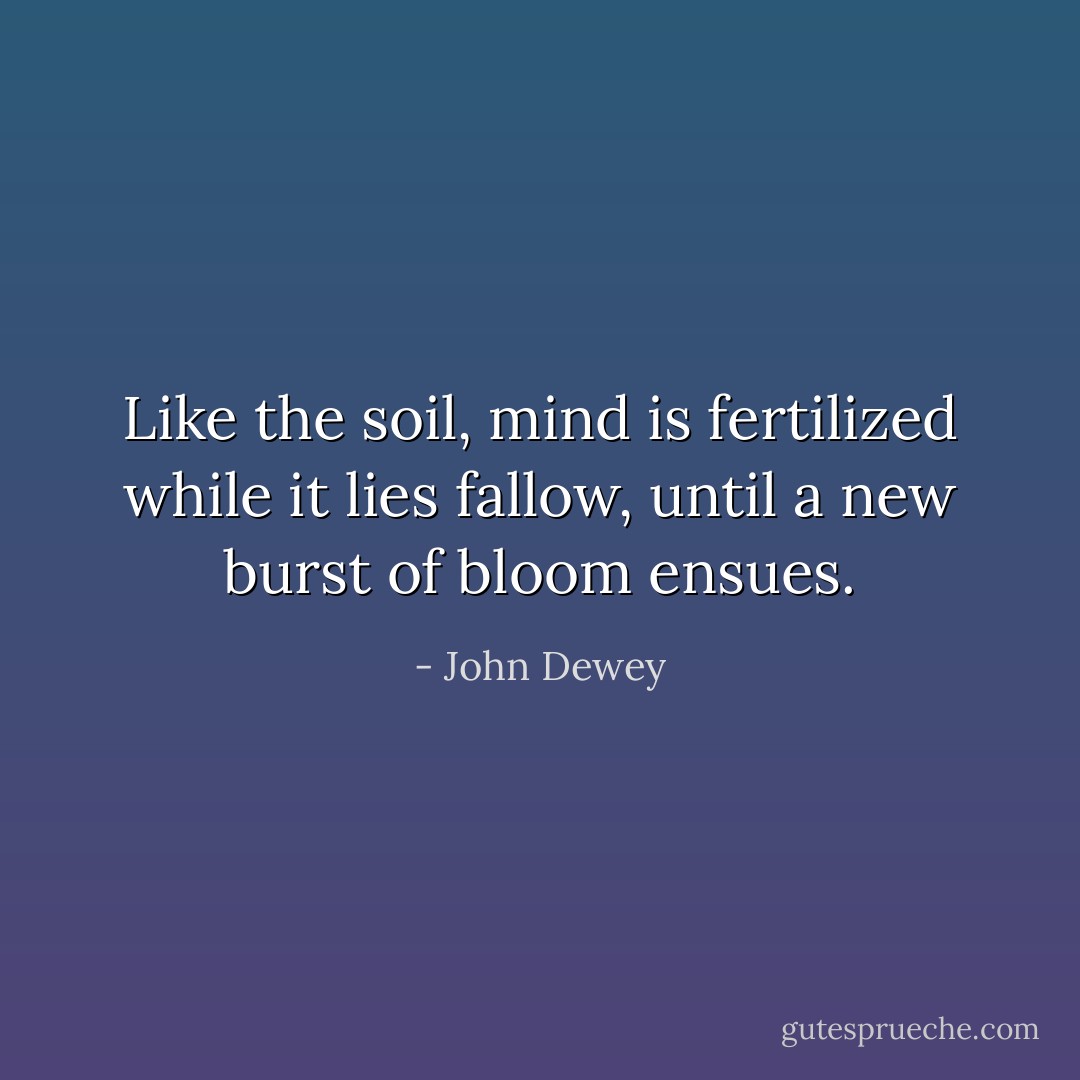 Like the soil, mind is fertilized while it lies fallow, until a new burst of bloom ensues. - John Dewey