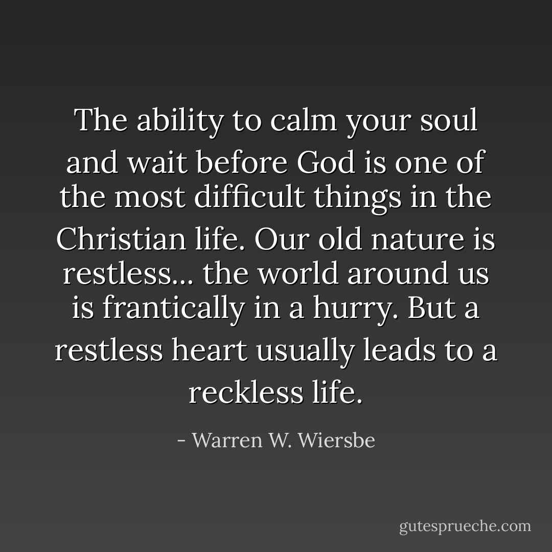 The ability to calm your soul and wait before God is one of the most difficult things in the Christian life. Our old nature is restless... the world around us is frantically in a hurry. But a restless heart usually leads to a reckless life. - Warren W. Wiersbe