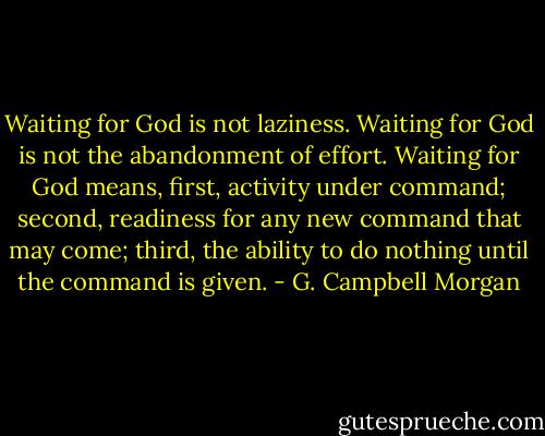Waiting for God is not laziness. Waiting for God is not the abandonment of effort. Waiting for God means, first, activity under command; second, readiness for any new command that may come; third, the ability to do nothing until the command is given. - G. Campbell Morgan