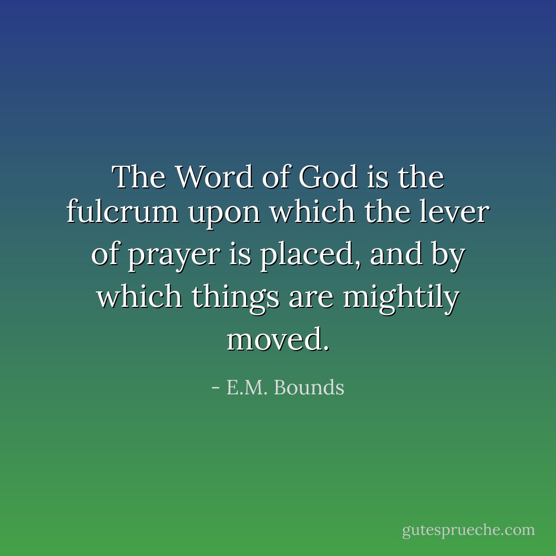 The Word of God is the fulcrum upon which the lever of prayer is placed, and by which things are mightily moved. - E.M. Bounds