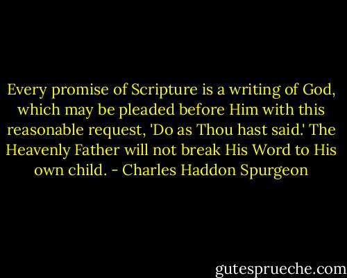 Every promise of Scripture is a writing of God, which may be pleaded before Him with this reasonable request, 'Do as Thou hast said.' The Heavenly Father will not break His Word to His own child. - Charles Haddon Spurgeon