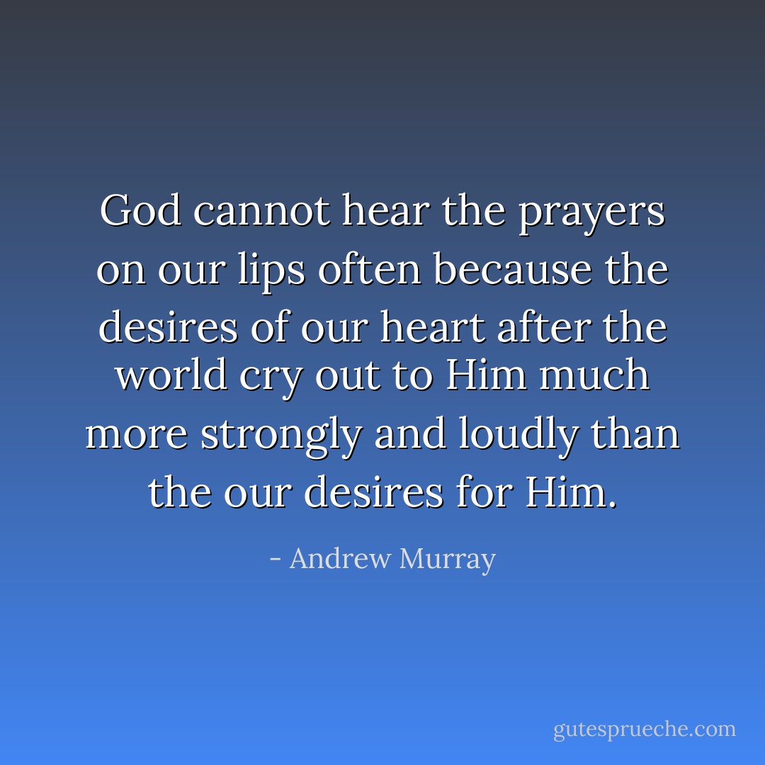 God cannot hear the prayers on our lips often because the desires of our heart after the world cry out to Him much more strongly and loudly than the our desires for Him. - Andrew Murray