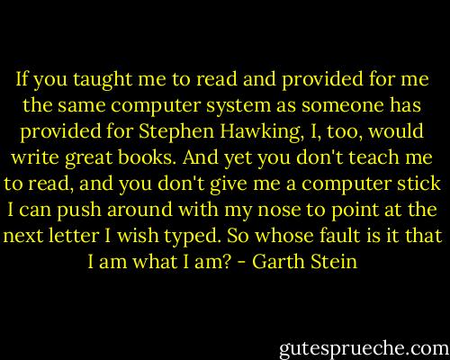 If you taught me to read and provided for me the same computer system as someone has provided for Stephen Hawking, I, too, would write great books. And yet you don't teach me to read, and you don't give me a computer stick I can push around with my nose to point at the next letter I wish typed. So whose fault is it that I am what I am? - Garth Stein