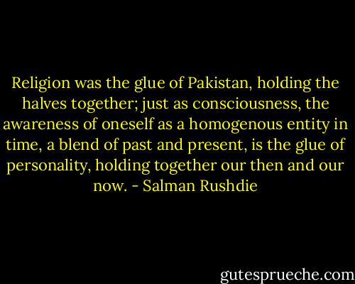 Religion was the glue of Pakistan, holding the halves together; just as consciousness, the awareness of oneself as a homogenous entity in time, a blend of past and present, is the glue of personality, holding together our then and our now. - Salman Rushdie