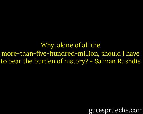 Why, alone of all the more-than-five-hundred-million, should I have to bear the burden of history? - Salman Rushdie
