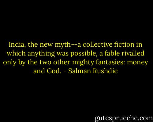 India, the new myth--a collective fiction in which anything was possible, a fable rivalled only by the two other mighty fantasies: money and God. - Salman Rushdie