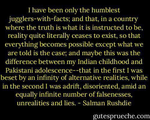 I have been only the humblest jugglers-with-facts; and that, in a country where the truth is what it is instructed to be, reality quite literally ceases to exist, so that everything becomes possible except what we are told is the case; and maybe this was the difference between my Indian childhood and Pakistani adolescence--that in the first I was beset by an infinity of alternative realities, while in the second I was adrift, disoriented, amid an equally infinite number of falsenesses, unrealities and lies. - Salman Rushdie