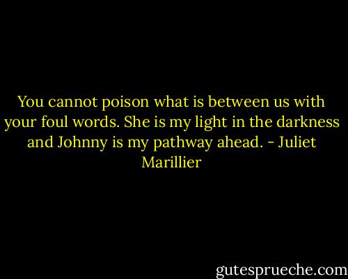 You cannot poison what is between us with your foul words. She is my light in the darkness and Johnny is my pathway ahead. - Juliet Marillier