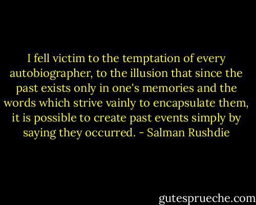 I fell victim to the temptation of every autobiographer, to the illusion that since the past exists only in one's memories and the words which strive vainly to encapsulate them, it is possible to create past events simply by saying they occurred. - Salman Rushdie