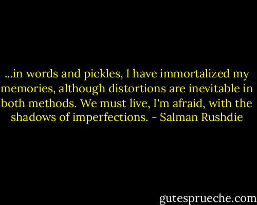 ...in words and pickles, I have immortalized my memories, although distortions are inevitable in both methods. We must live, I'm afraid, with the shadows of imperfections. - Salman Rushdie