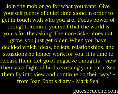 Join the mob or go for what you want. Give yourself plenty of quiet time alone in order to get in touch with who you are...Focus power of thought. Remind yourself that the world is yours for the asking. The non-risker does not grow, you just get older. When you have decided which ideas, beliefs, relationships, and situations no longer work for you, it is time to release them. Let go of negative thoughts - view them as a flight of birds crossing your path. See them fly into view and continue on their way.' - from Joan Root's diary - Mark Seal