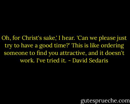 Oh, for Christ's sake,' I hear. 'Can we please just try to have a good time?' This is like ordering someone to find you attractive, and it doesn't work. I've tried it. - David Sedaris