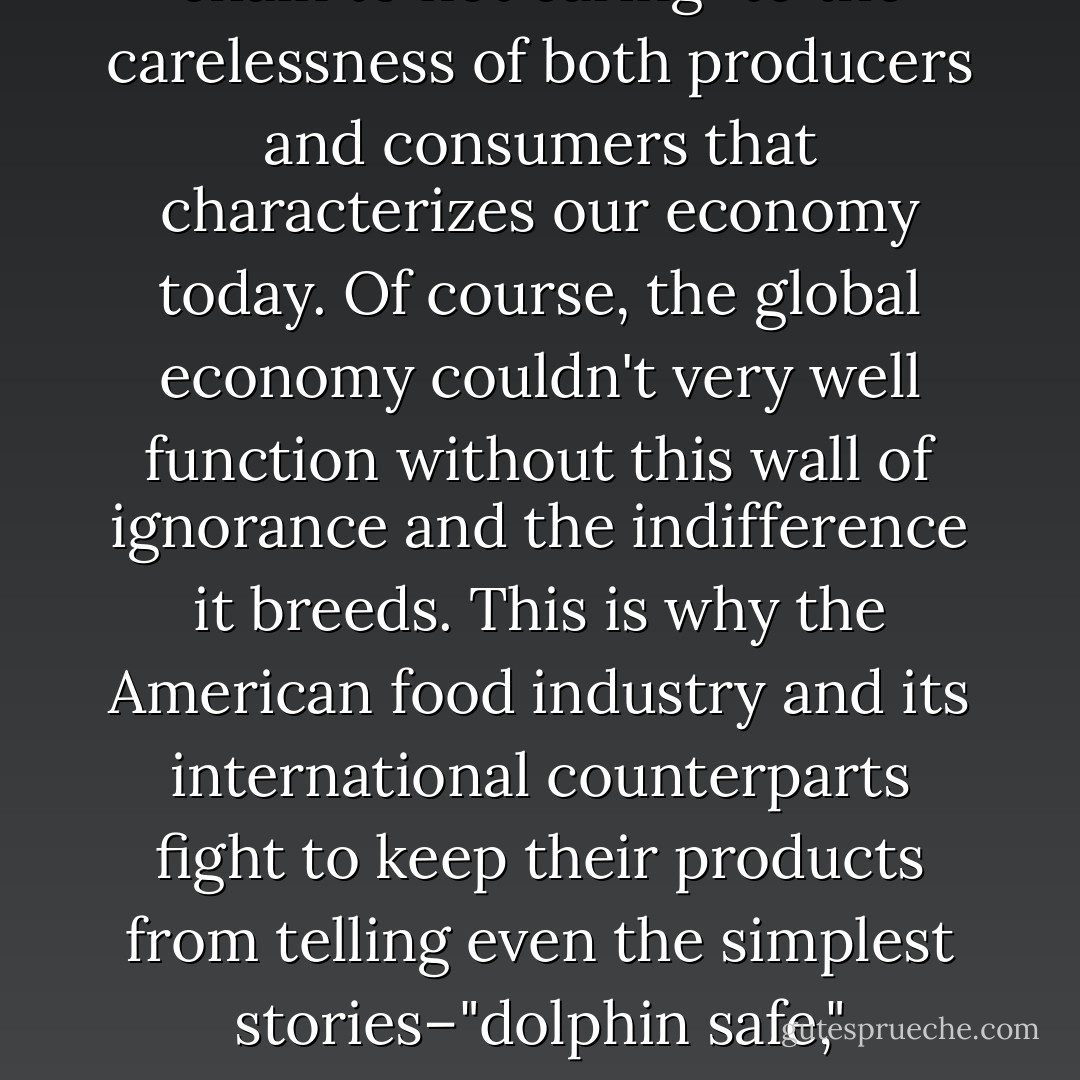 Much of our food system depends on our not knowing much about it, beyond the price disclosed by the checkout scanner; cheapness and ignorance are mutually reinforcing. And it's a short way from not knowing who's at the other end of your food chain to not caring–to the carelessness of both producers and consumers that characterizes our economy today. Of course, the global economy couldn't very well function without this wall of ignorance and the indifference it breeds. This is why the American food industry and its international counterparts fight to keep their products from telling even the simplest stories–"dolphin safe," "humanely slaughtered," etc.–about how they were produced. The more knowledge people have about the way their food is produced, the more likely it is that their values–and not just "value"–will inform their purchasing decisions. - Michael Pollan