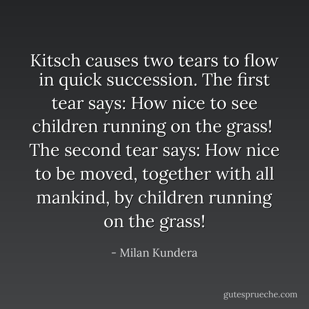 Kitsch causes two tears to flow in quick succession. The first tear says: How nice to see children running on the grass!<br /><br />The second tear says: How nice to be moved, together with all mankind, by children running on the grass! - Milan Kundera