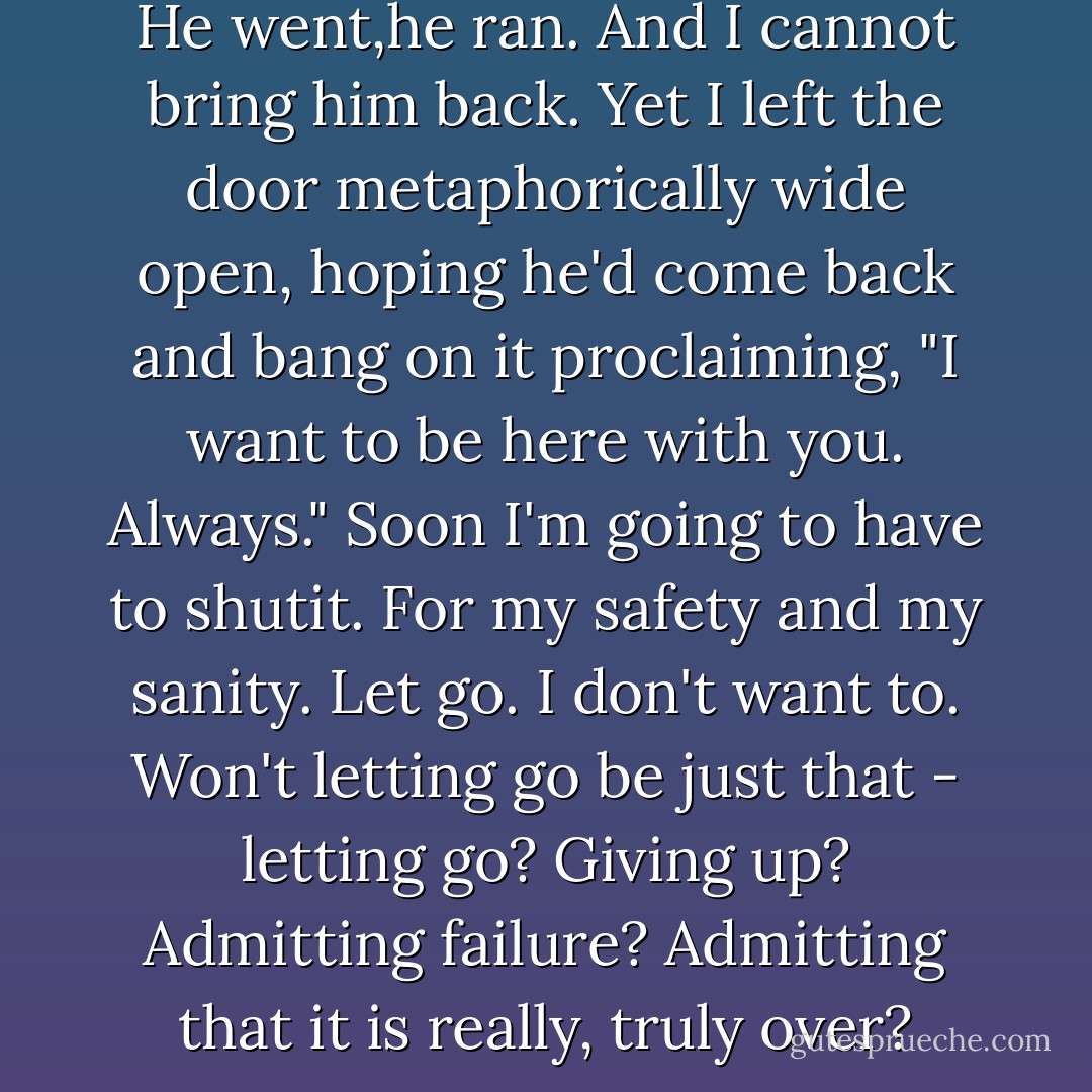 how can he love me then not? He went,he ran. And I cannot bring him back. Yet I left the door metaphorically wide open, hoping he'd come back and bang on it proclaiming, "I want to be here with you. Always." Soon I'm going to have to shutit. For my safety and my sanity. Let go. I don't want to. Won't letting go be just that - letting go? Giving up? Admitting failure? Admitting that it is really, truly over? - Freya North