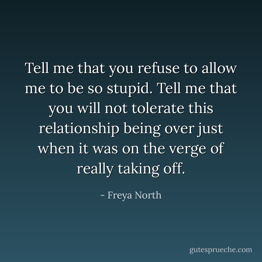 Tell me that you refuse to allow me to be so stupid. Tell me that you will not tolerate this relationship being over just when it was on the verge of really taking off. - Freya North