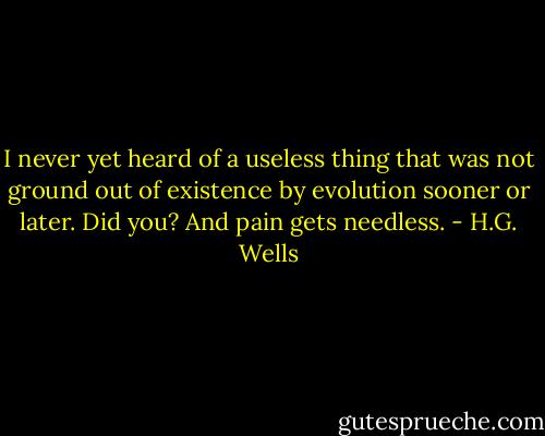 I never yet heard of a useless thing that was not ground out of<br />existence by evolution sooner or later. Did you? And pain gets needless. - H.G. Wells