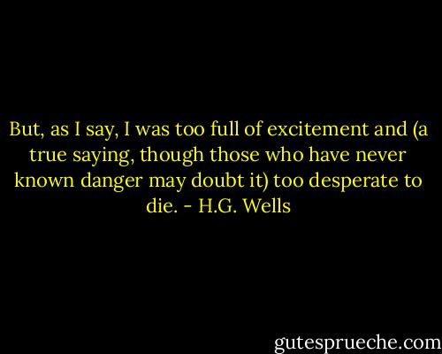 But, as I say, I was too<br />full of excitement and (a true saying, though those who have never<br />known danger may doubt it) too desperate to die. - H.G. Wells