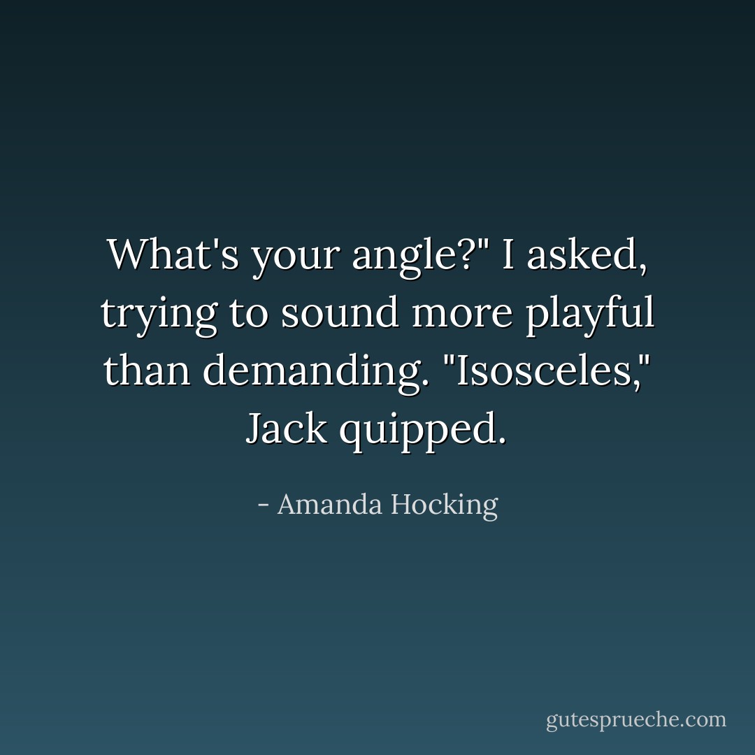 What's your angle?" I asked, trying to sound more playful than demanding.<br />"Isosceles," Jack quipped. - Amanda Hocking