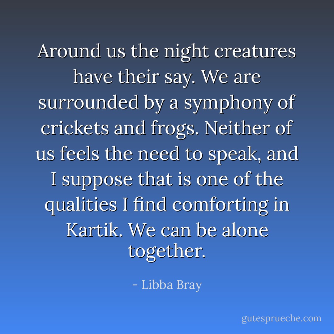 Around us the night creatures have their say. We are surrounded by a symphony of crickets and frogs. Neither of us feels the need to speak, and I suppose that is one of the qualities I find comforting in Kartik. We can be alone together. - Libba Bray