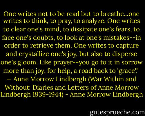 One writes not to be read but to breathe...one writes to think, to pray, to analyze. One writes to clear one's mind, to dissipate one's fears, to face one's doubts, to look at one's mistakes--in order to retrieve them. One writes to capture and crystallize one's joy, but also to disperse one's gloom. Like prayer--you go to it in sorrow more than joy, for help, a road back to 'grace'." <br />— Anne Morrow Lindbergh (War Within and Without: Diaries and Letters of Anne Morrow Lindbergh 1939-1944) - Anne Morrow Lindbergh
