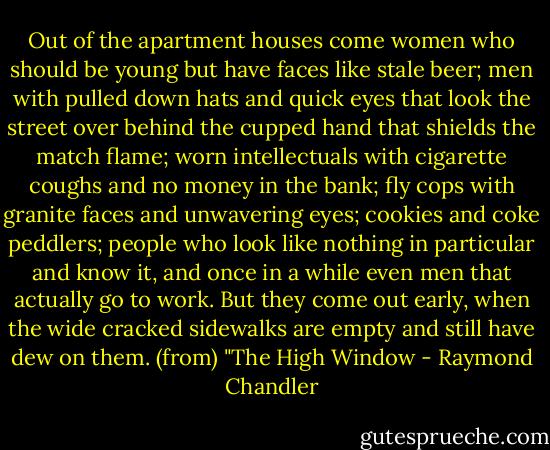 Out of the apartment houses come women who should be young but have faces like stale beer; men with pulled down hats and quick eyes that look the street over behind the cupped hand that shields the match flame; worn intellectuals with cigarette coughs and no money in the bank; fly cops with granite faces and unwavering eyes; cookies and coke peddlers; people who look like nothing in particular and know it, and once in a while even men that actually go to work. But they come out early, when the wide cracked sidewalks are empty and still have dew on them. (from) "The High Window - Raymond Chandler