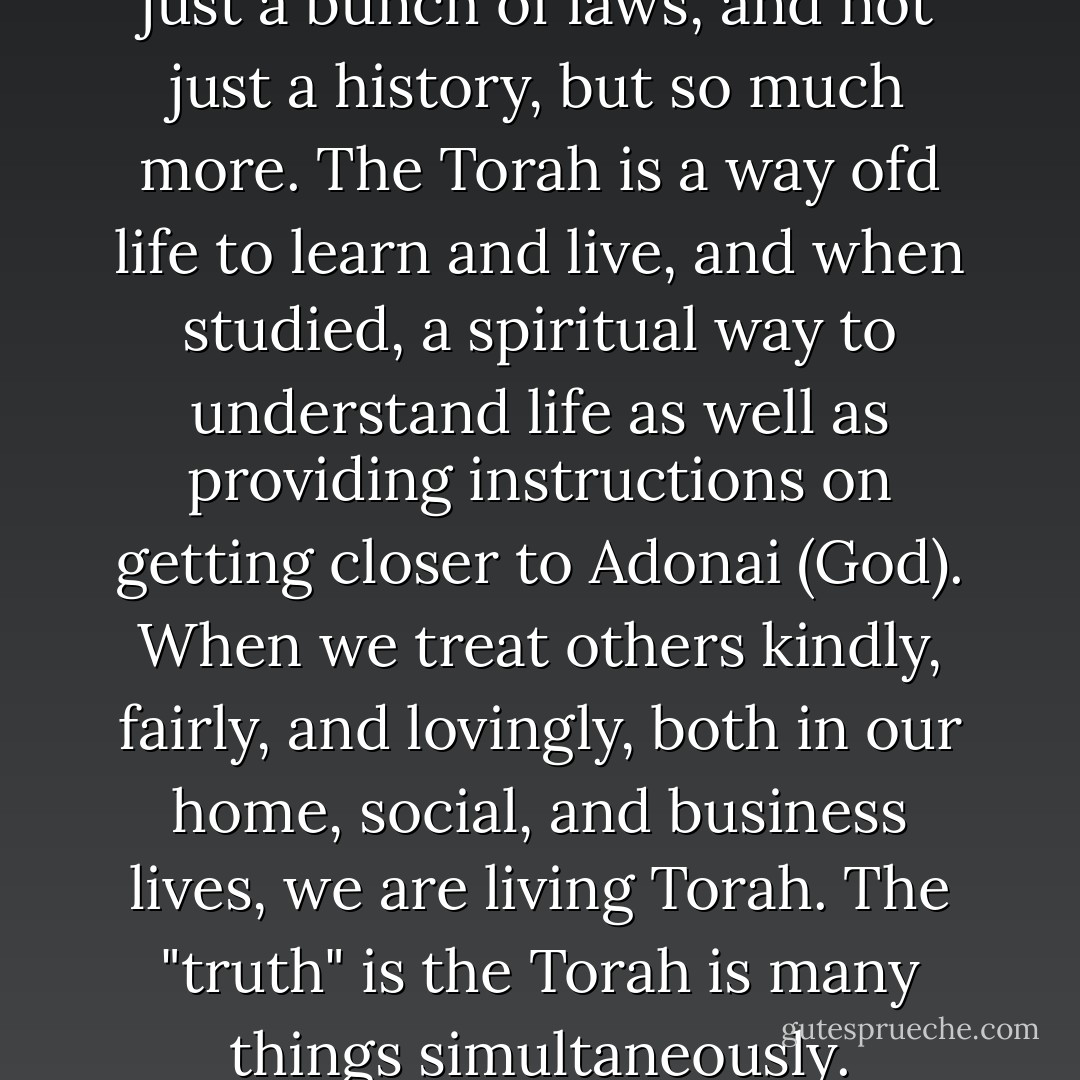 Torah is not just a book, not just a bunch of laws, and not just a history, but so much more. The Torah is a way ofd life to learn and live, and when studied, a spiritual way to understand life as well as providing instructions on getting closer to Adonai (God). When we treat others kindly, fairly, and lovingly, both in our home, social, and business lives, we are living Torah. The "truth" is the Torah is many things simultaneously. - Laura Weakley