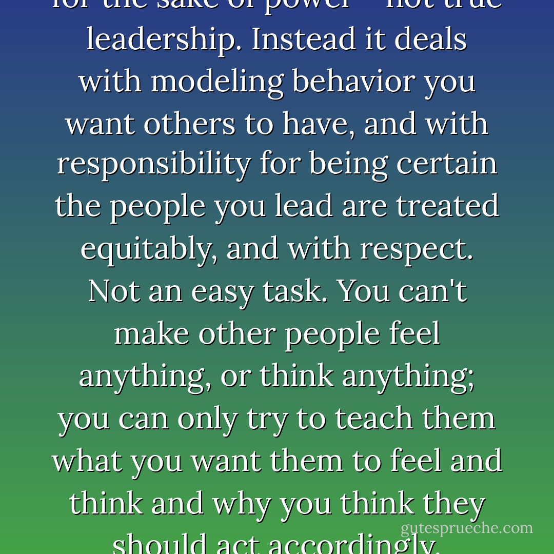 Leadership isn't about power for the sake of power - not true leadership. Instead it deals with modeling behavior you want others to have, and with responsibility for being certain the people you lead are treated equitably, and with respect. Not an easy task. You can't make other people feel anything, or think anything; you can only try to teach them what you want them to feel and think and why you think they should act accordingly. - Laura Weakley