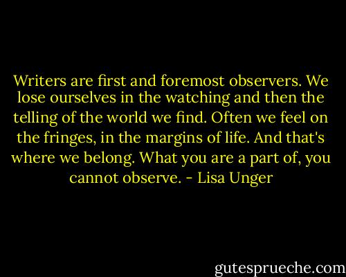 Writers are first and foremost observers. We lose ourselves in the watching and then the telling of the world we find. Often we feel on the fringes, in the margins of life. And that's where we belong. What you are a part of, you cannot observe. - Lisa Unger