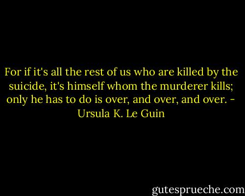 For if it's all the rest of us who are killed by the suicide, it's himself whom the murderer kills; only he has to do is over, and over, and over. - Ursula K. Le Guin