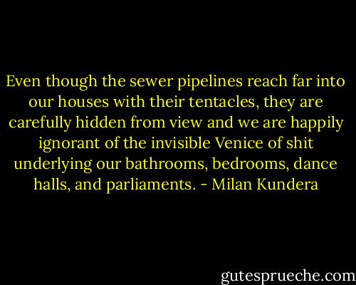 Even though the sewer pipelines reach far into our houses with their tentacles, they are carefully hidden from view and we are happily ignorant of the invisible Venice of shit underlying our bathrooms, bedrooms, dance halls, and parliaments. - Milan Kundera