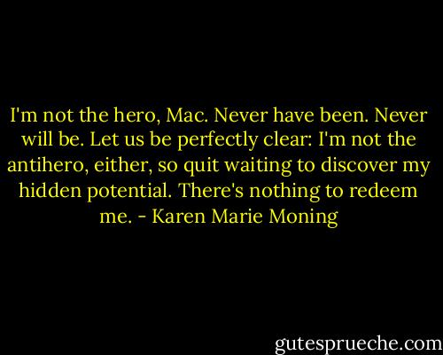 I'm not the hero, Mac. Never have been. Never will be. Let us be perfectly clear: I'm not the antihero, either, so quit waiting to discover my hidden potential. There's nothing to redeem me. - Karen Marie Moning