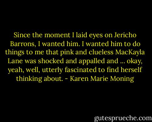 Since the moment I laid eyes on Jericho Barrons, I wanted him. I wanted him to do things to me that pink and clueless MacKayla Lane was shocked and appalled and ... okay, yeah, well, utterly fascinated to find herself thinking about. - Karen Marie Moning