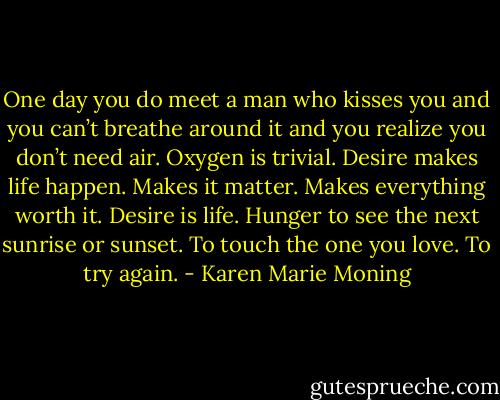 One day you do meet a man who kisses you and you can’t breathe around it and you realize you don’t need air. Oxygen is trivial. Desire makes life happen. Makes it matter. Makes everything worth it. Desire is life. Hunger to see the next sunrise or sunset. To touch the one you love. To try again. - Karen Marie Moning