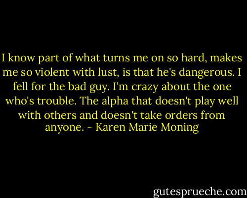 I know part of what turns me on so hard, makes me so violent with lust, is that he's dangerous. I fell for the bad guy. I'm crazy about the one who's trouble. The alpha that doesn't play well with others and doesn't take orders from anyone. - Karen Marie Moning