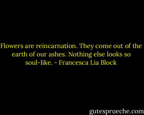 Flowers are reincarnation. They come out of the earth of our ashes. Nothing else looks so soul-like. - Francesca Lia Block