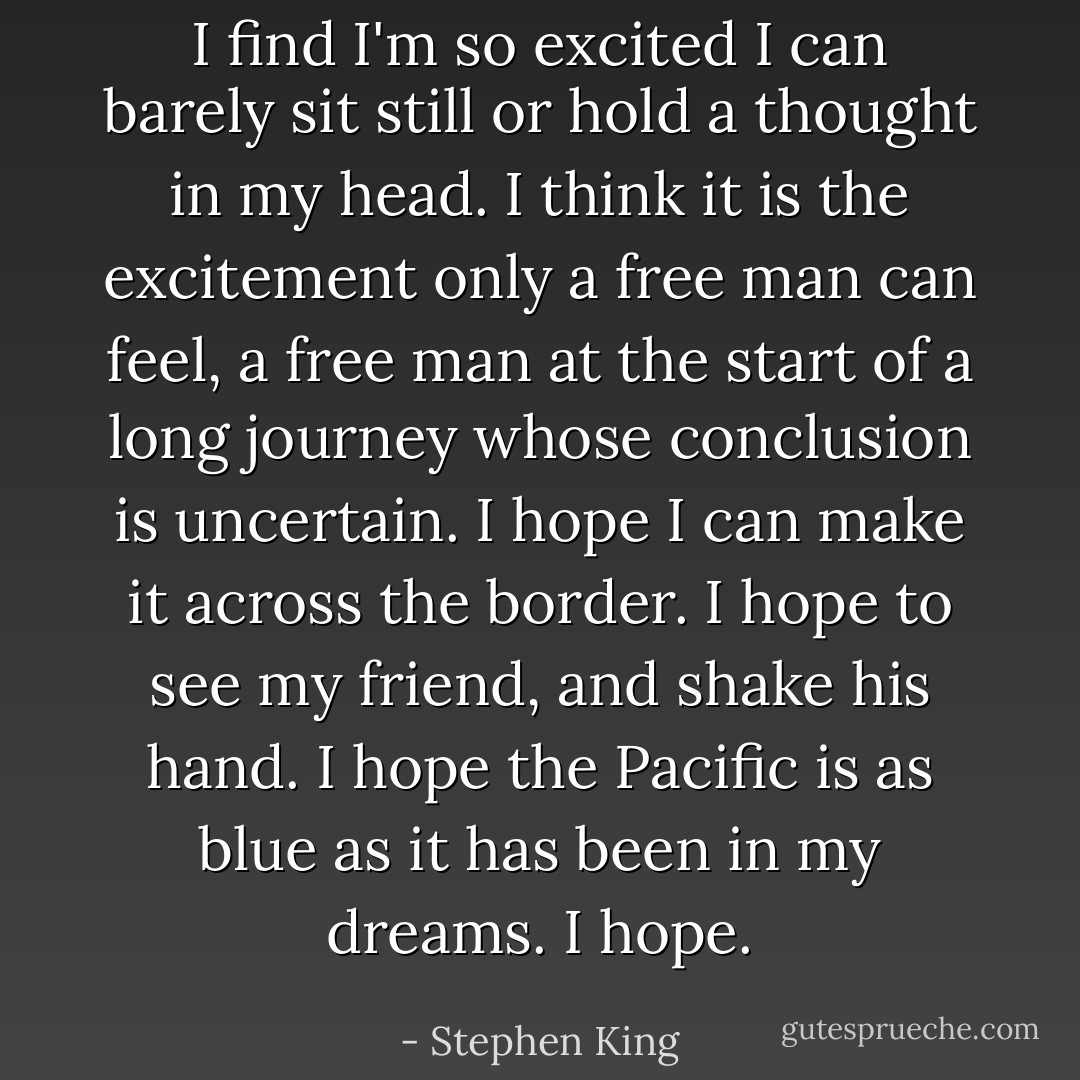 I find I'm so excited I can barely sit still or hold a thought in my head. I think it is the excitement only a free man can feel, a free man at the start of a long journey whose conclusion is uncertain. I hope I can make it across the border. I hope to see my friend, and shake his hand. I hope the Pacific is as blue as it has been in my dreams. I hope. - Stephen King