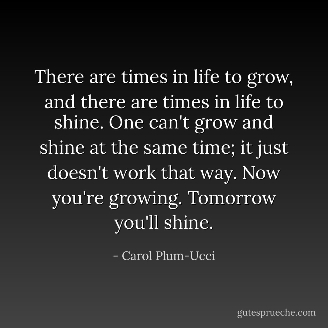 There are times in life to grow, and there are times in life to shine. One can't grow and shine at the same time; it just doesn't work that way. Now you're growing. Tomorrow you'll shine. - Carol Plum-Ucci