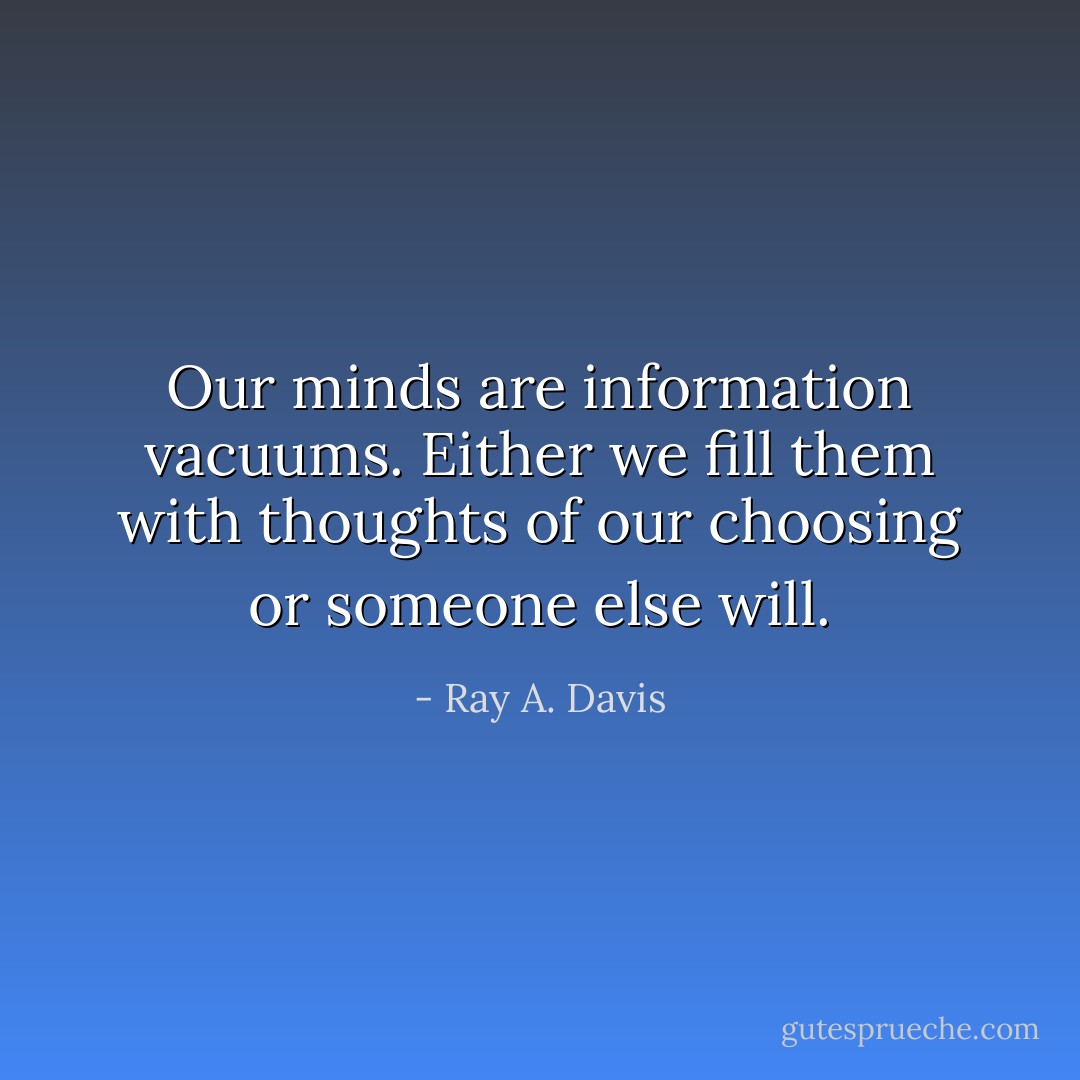 Our minds are information vacuums. Either we fill them with thoughts of our choosing or someone else will. - Ray A. Davis