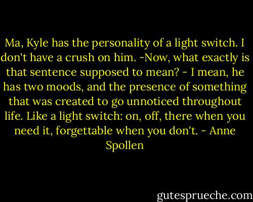 Ma, Kyle has the personality of a light switch. I don't have a crush on him. -Now, what exactly is that sentence supposed to mean? - I mean, he has two moods, and the presence of something that was created to go unnoticed throughout life. Like a light switch: on, off, there when you need it, forgettable when you don't. - Anne Spollen