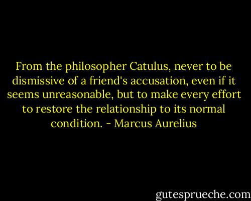 From the philosopher Catulus, never to be dismissive of a friend's accusation, even if it seems unreasonable, but to make every effort to restore the relationship to its normal condition. - Marcus Aurelius