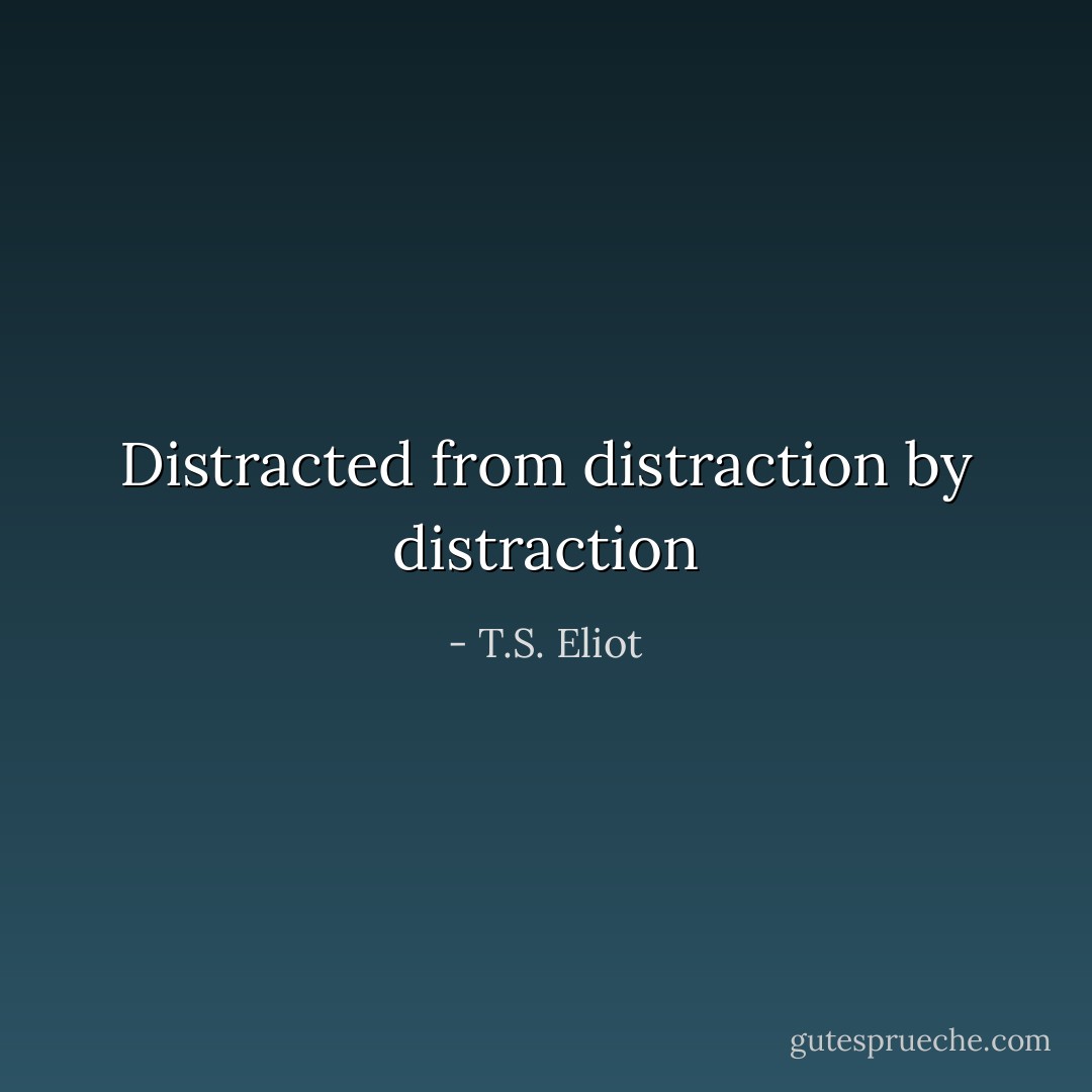 Distracted from distraction by distraction - T.S. Eliot
