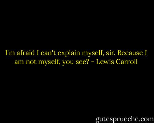 I'm afraid I can't explain myself, sir. Because I am not myself, you see? - Lewis Carroll