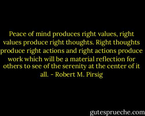 Peace of mind produces right values, right values produce right thoughts. Right thoughts produce right actions and right actions produce work which will be a material reflection for others to see of the serenity at the center of it all. - Robert M. Pirsig